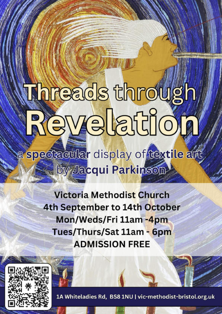 Threads through Revelation a spectractular display of textile art by Jacqui Parkinson Victoria Methodist Church 4th September to 14th October Mon/Wed/Fri 11am - 4pm Tues/Thurs/Sat 11am - 6pm Admission free