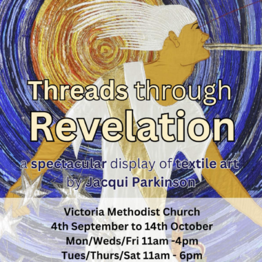 Threads through Revelation a spectractular display of textile art by Jacqui Parkinson Victoria Methodist Church 4th September to 14th October Mon/Wed/Fri 11am - 4pm Tues/Thurs/Sat 11am - 6pm Admission free