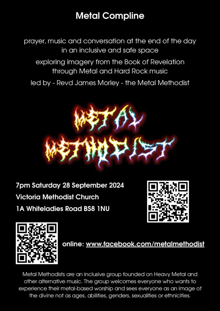 flyer for Metal Compline
prayer, musci and conversation at the end of the day in an inclusive and safe space exploring imagry from the Book of Revelation through Metal and Hard Rock music led by Revd James Morley - the Metal Methodist

7pm Saturday 28 September 2024
Victoria Methodist Church
1A Whiteladies Road, BS8 1NU

online: www.facebook.com/metalmethodist